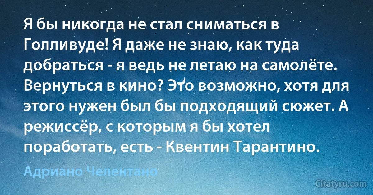 Я бы никогда не стал сниматься в Голливуде! Я даже не знаю, как туда добраться - я ведь не летаю на самолёте. Вернуться в кино? Это возможно, хотя для этого нужен был бы подходящий сюжет. А режиссёр, с которым я бы хотел поработать, есть - Квентин Тарантино. (Адриано Челентано)