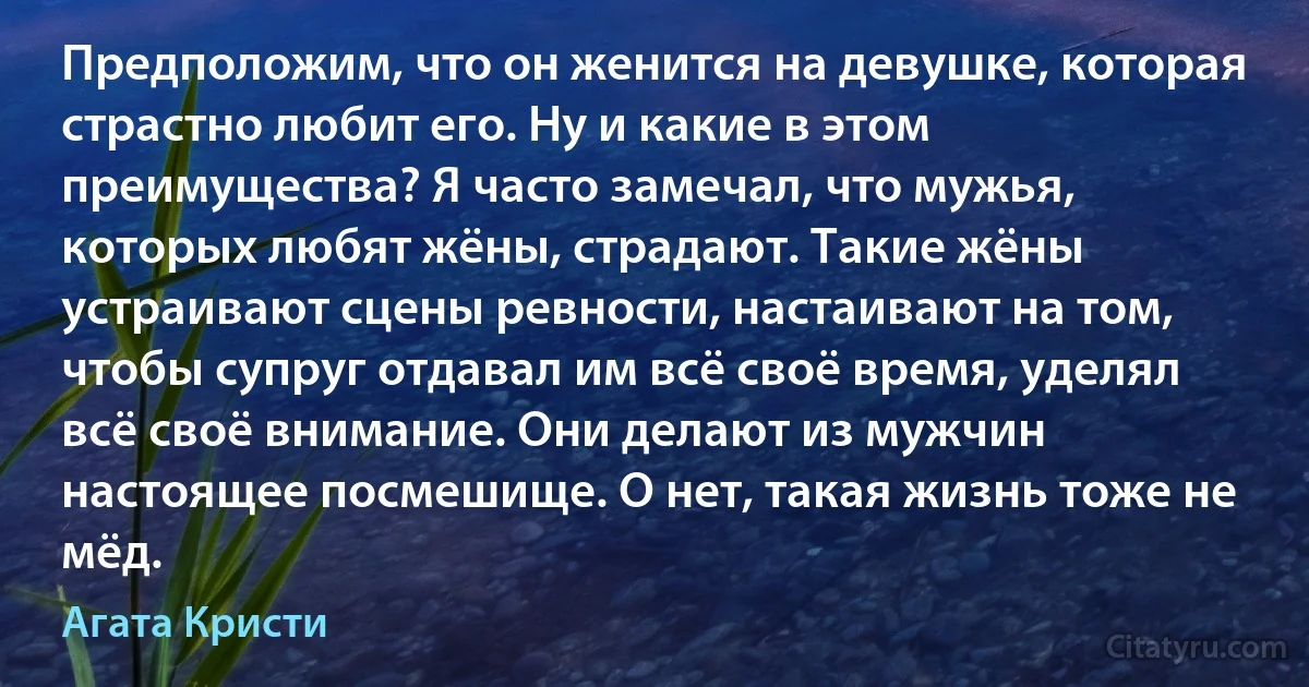 Предположим, что он женится на девушке, которая страстно любит его. Ну и какие в этом преимущества? Я часто замечал, что мужья, которых любят жёны, страдают. Такие жёны устраивают сцены ревности, настаивают на том, чтобы супруг отдавал им всё своё время, уделял всё своё внимание. Они делают из мужчин настоящее посмешище. О нет, такая жизнь тоже не мёд. (Агата Кристи)