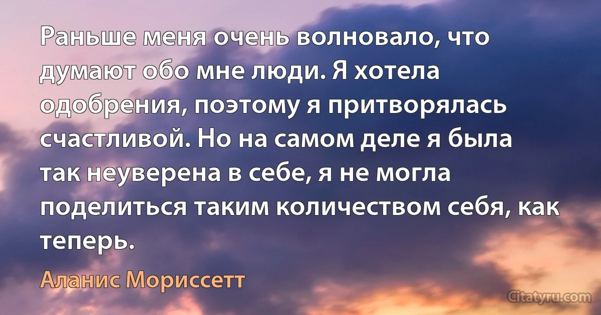 Раньше меня очень волновало, что думают обо мне люди. Я хотела одобрения, поэтому я притворялась счастливой. Но на самом деле я была так неуверена в себе, я не могла поделиться таким количеством себя, как теперь. (Аланис Мориссетт)