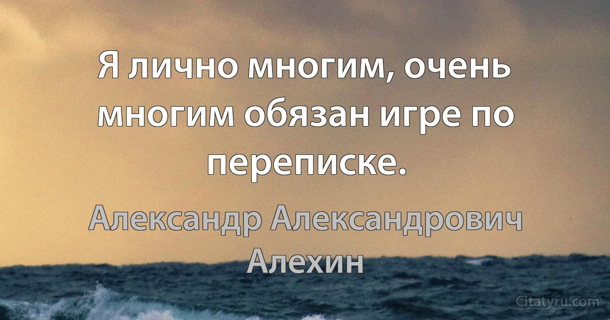 Я лично многим, очень многим обязан игре по переписке. (Александр Александрович Алехин)