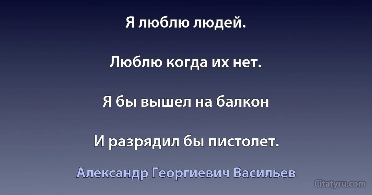 Я люблю людей.

Люблю когда их нет.

Я бы вышел на балкон

И разрядил бы пистолет. (Александр Георгиевич Васильев)