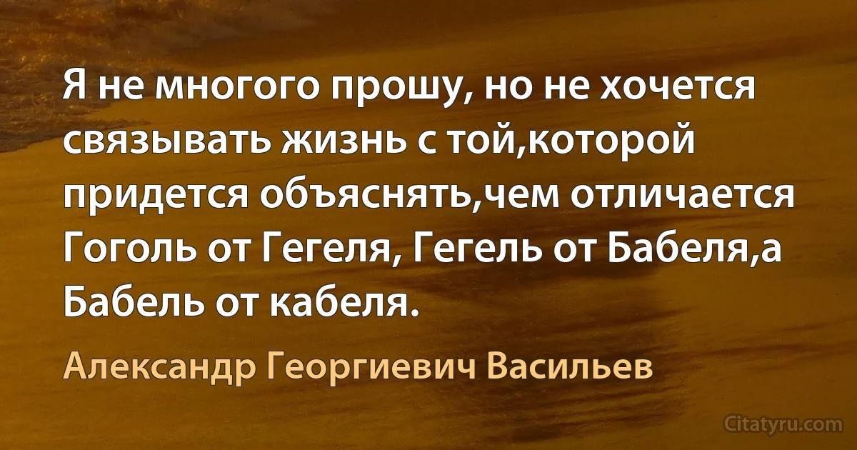 Я не многого прошу, но не хочется связывать жизнь с той,которой придется объяснять,чем отличается Гоголь от Гегеля, Гегель от Бабеля,а Бабель от кабеля. (Александр Георгиевич Васильев)