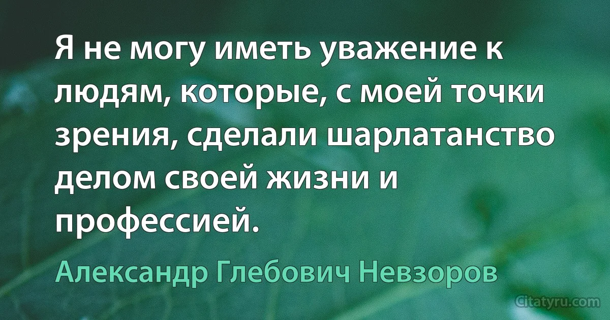 Я не могу иметь уважение к людям, которые, с моей точки зрения, сделали шарлатанство делом своей жизни и профессией. (Александр Глебович Невзоров)