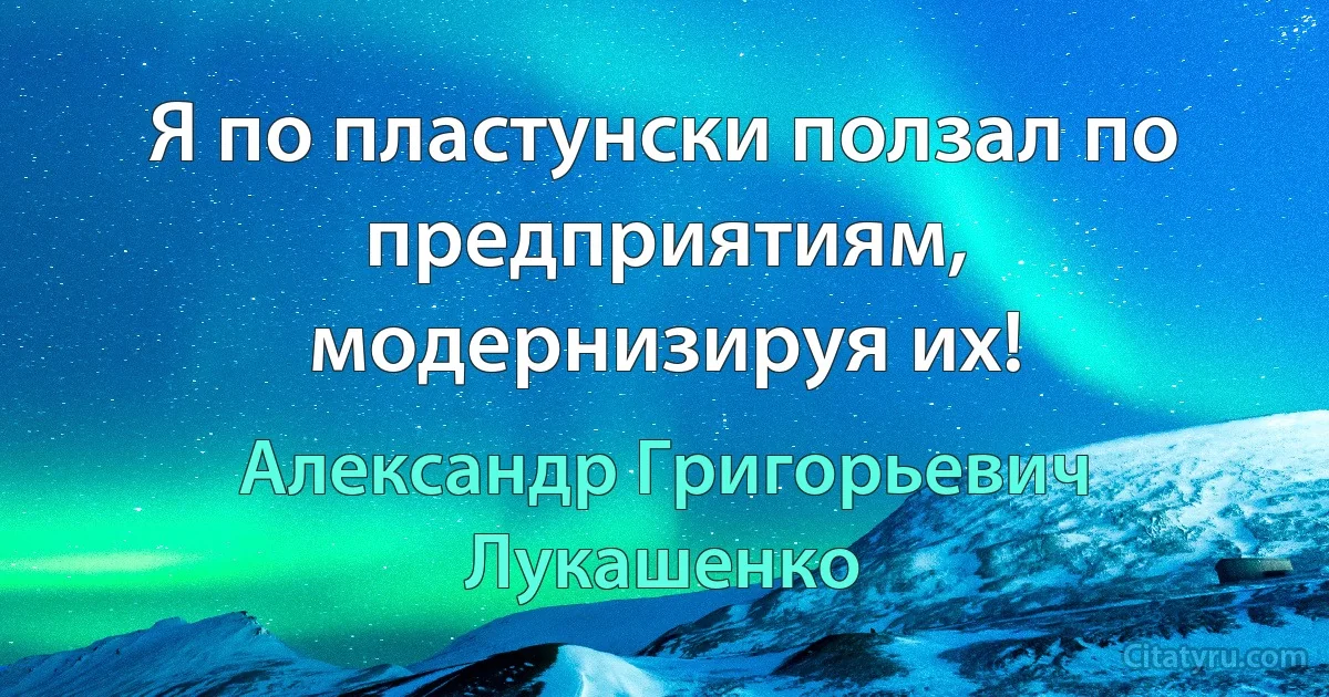 Я по пластунски ползал по предприятиям, модернизируя их! (Александр Григорьевич Лукашенко)