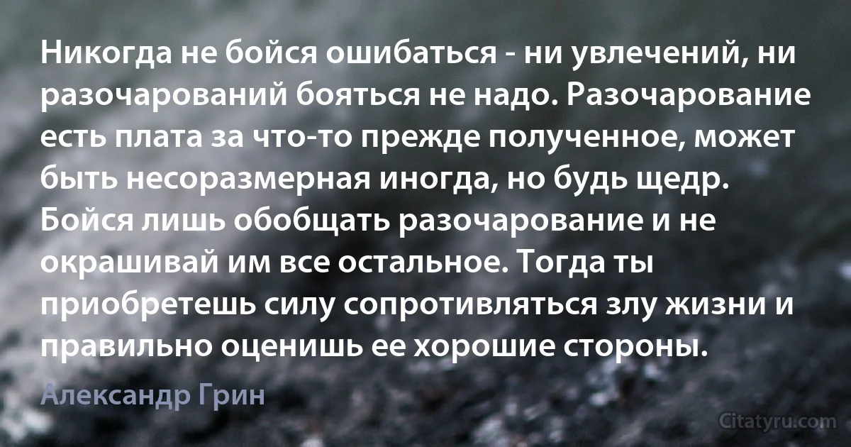 Никогда не бойся ошибаться - ни увлечений, ни разочарований бояться не надо. Разочарование есть плата за что-то прежде полученное, может быть несоразмерная иногда, но будь щедр. Бойся лишь обобщать разочарование и не окрашивай им все остальное. Тогда ты приобретешь силу сопротивляться злу жизни и правильно оценишь ее хорошие стороны. (Александр Грин)