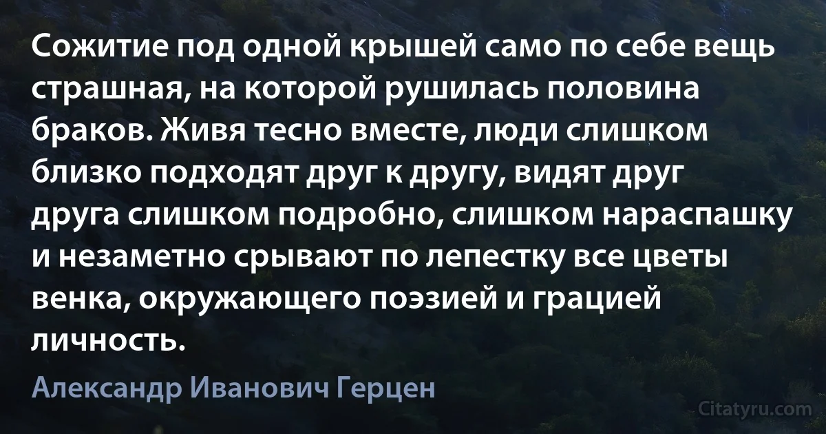 Сожитие под одной крышей само по себе вещь страшная, на которой рушилась половина браков. Живя тесно вместе, люди слишком близко подходят друг к другу, видят друг друга слишком подробно, слишком нараспашку и незаметно срывают по лепестку все цветы венка, окружающего поэзией и грацией личность. (Александр Иванович Герцен)