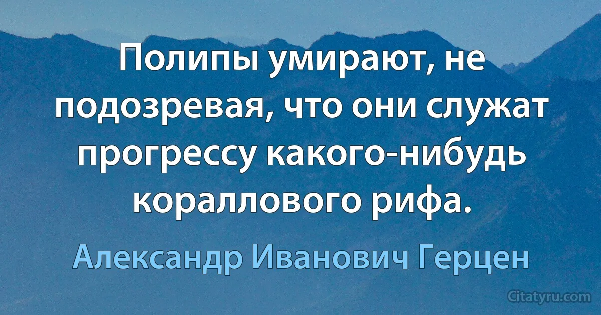 Полипы умирают, не подозревая, что они служат прогрессу какого-нибудь кораллового рифа. (Александр Иванович Герцен)