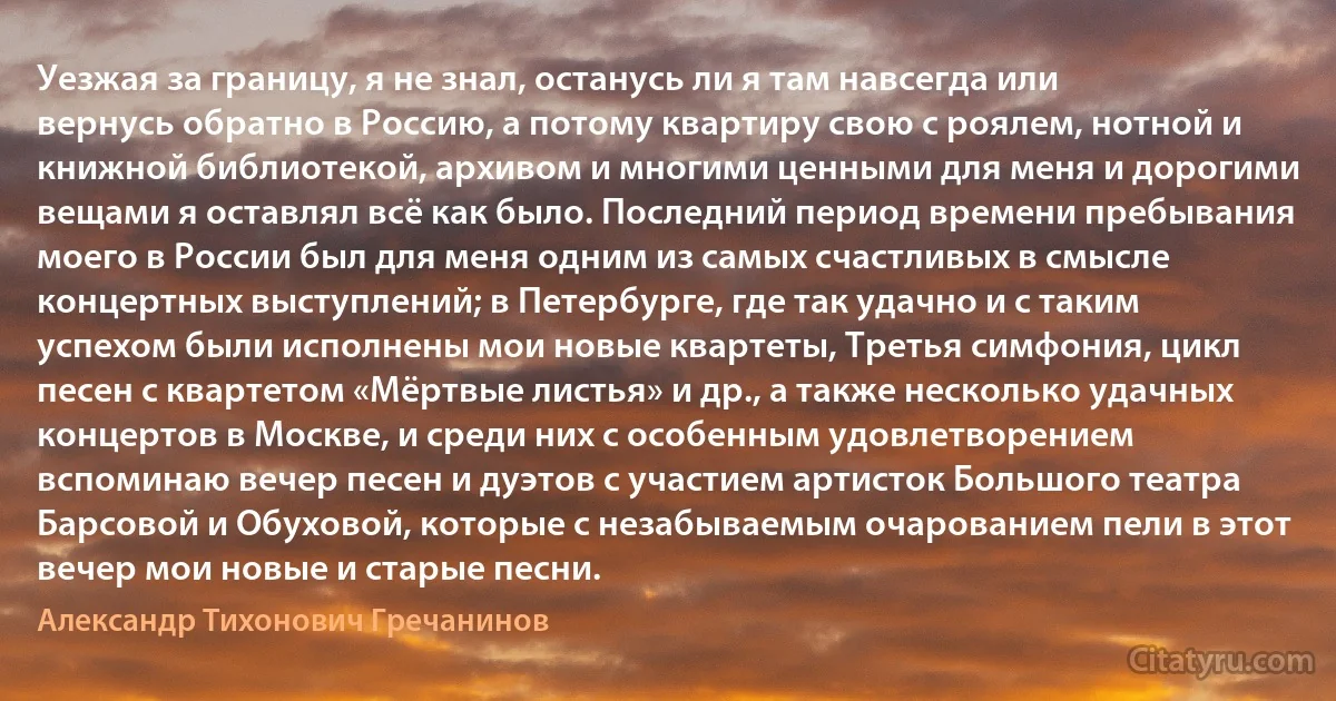 Уезжая за границу, я не знал, останусь ли я там навсегда или вернусь обратно в Россию, а потому квартиру свою с роялем, нотной и книжной библиотекой, архивом и многими ценными для меня и дорогими вещами я оставлял всё как было. Последний период времени пребывания моего в России был для меня одним из самых счастливых в смысле концертных выступлений; в Петербурге, где так удачно и с таким успехом были исполнены мои новые квартеты, Третья симфония, цикл песен с квартетом «Мёртвые листья» и др., а также несколько удачных концертов в Москве, и среди них с особенным удовлетворением вспоминаю вечер песен и дуэтов с участием артисток Большого театра Барсовой и Обуховой, которые с незабываемым очарованием пели в этот вечер мои новые и старые песни. (Александр Тихонович Гречанинов)