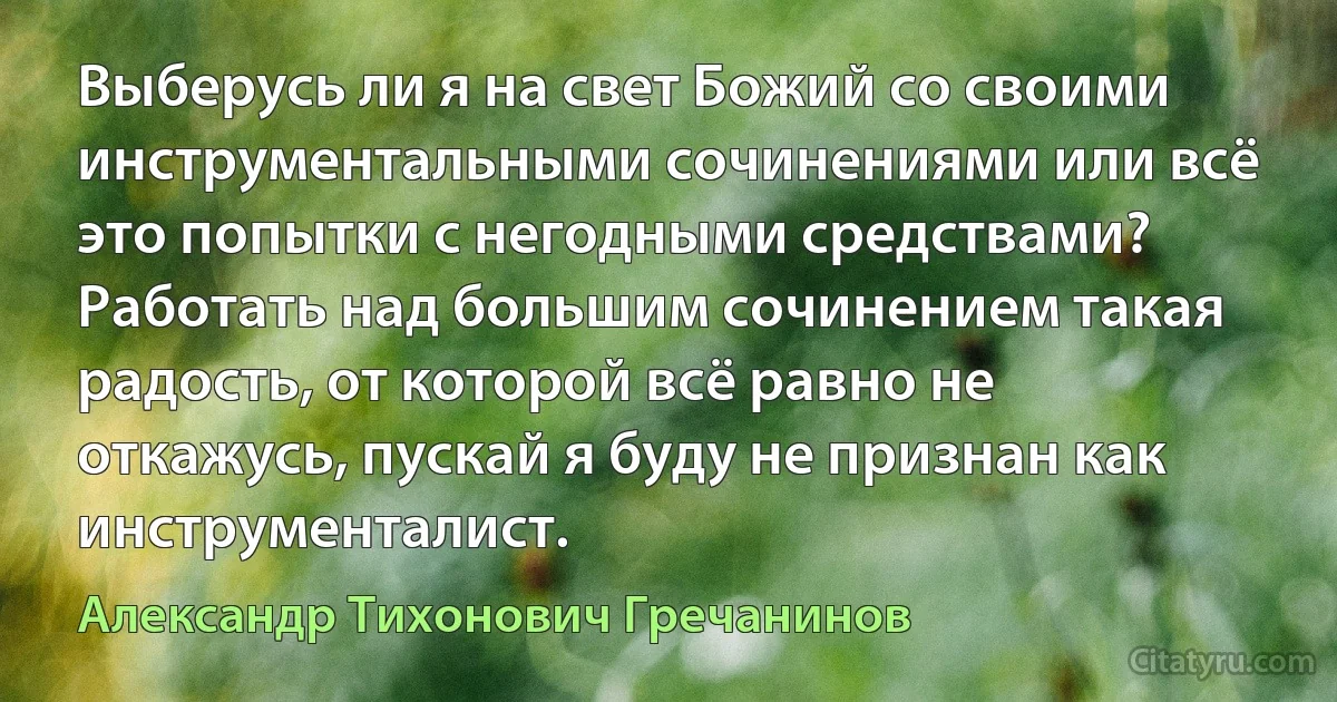 Выберусь ли я на свет Божий со своими инструментальными сочинениями или всё это попытки с негодными средствами? Работать над большим сочинением такая радость, от которой всё равно не откажусь, пускай я буду не признан как инструменталист. (Александр Тихонович Гречанинов)