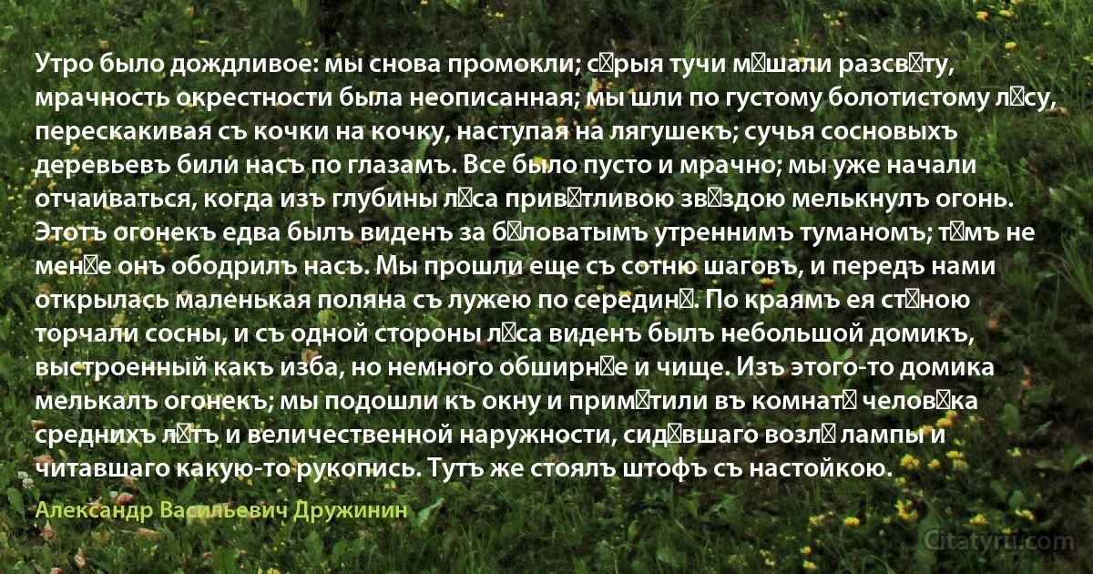 Утро было дождливое: мы снова промокли; сѣрыя тучи мѣшали разсвѣту, мрачность окрестности была неописанная; мы шли по густому болотистому лѣсу, перескакивая съ кочки на кочку, наступая на лягушекъ; сучья сосновыхъ деревьевъ били насъ по глазамъ. Все было пусто и мрачно; мы уже начали отчаиваться, когда изъ глубины лѣса привѣтливою звѣздою мелькнулъ огонь. Этотъ огонекъ едва былъ виденъ за бѣловатымъ утреннимъ туманомъ; тѣмъ не менѣе онъ ободрилъ насъ. Мы прошли еще съ сотню шаговъ, и передъ нами открылась маленькая поляна съ лужею по серединѣ. По краямъ ея стѣною торчали сосны, и съ одной стороны лѣса виденъ былъ небольшой домикъ, выстроенный какъ изба, но немного обширнѣе и чище. Изъ этого-то домика мелькалъ огонекъ; мы подошли къ окну и примѣтили въ комнатѣ человѣка среднихъ лѣтъ и величественной наружности, сидѣвшаго возлѣ лампы и читавшаго какую-то рукопись. Тутъ же стоялъ штофъ съ настойкою. (Александр Васильевич Дружинин)