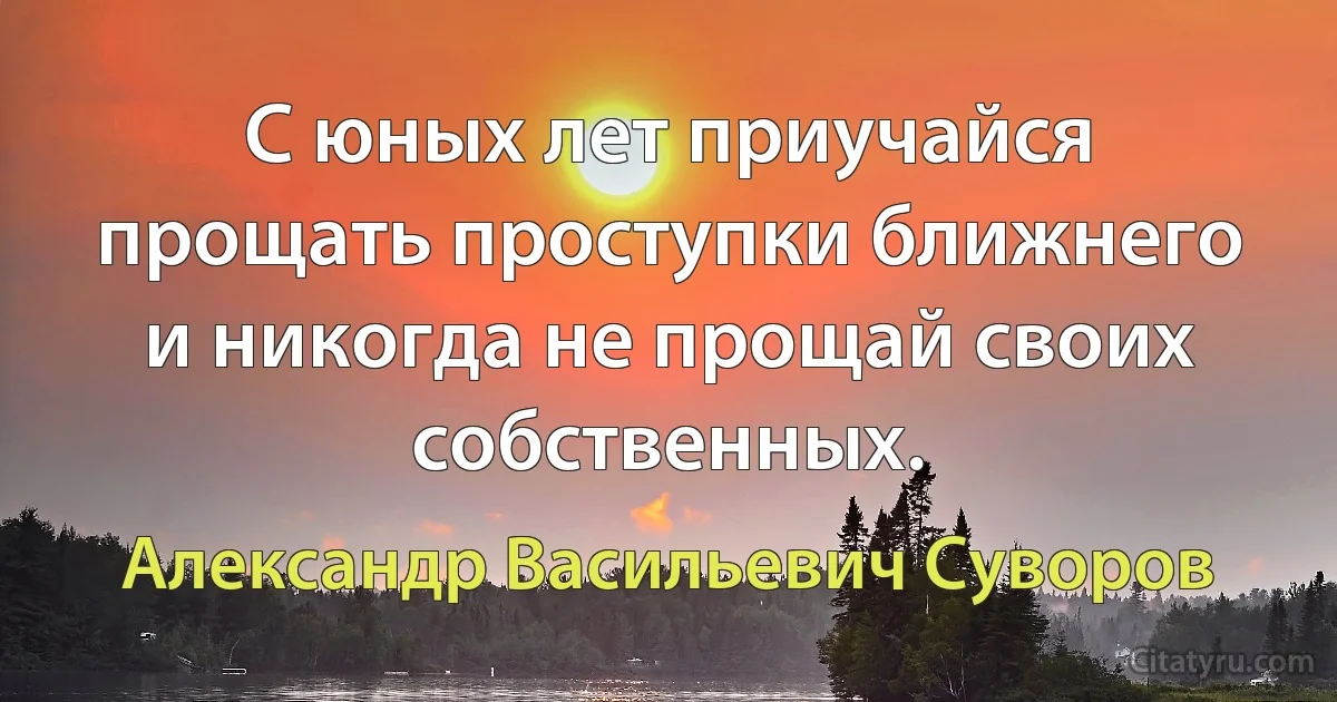 С юных лет приучайся прощать проступки ближнего и никогда не прощай своих собственных. (Александр Васильевич Суворов)