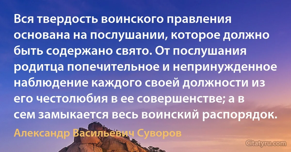 Вся твердость воинского правления основана на послушании, которое должно быть содержано свято. От послушания родитца попечительное и непринужденное наблюдение каждого своей должности из его честолюбия в ее совершенстве; а в сем замыкается весь воинский распорядок. (Александр Васильевич Суворов)