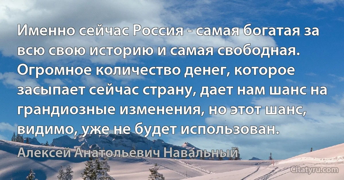 Именно сейчас Россия - самая богатая за всю свою историю и самая свободная. Огромное количество денег, которое засыпает сейчас страну, дает нам шанс на грандиозные изменения, но этот шанс, видимо, уже не будет использован. (Алексей Анатольевич Навальный)