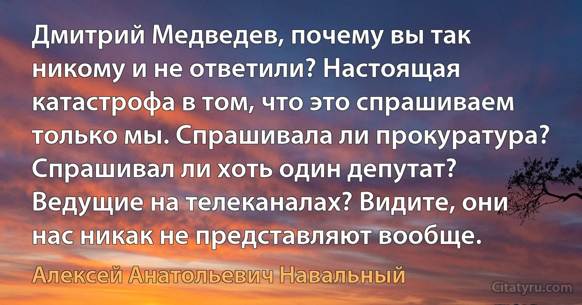 Дмитрий Медведев, почему вы так никому и не ответили? Настоящая катастрофа в том, что это спрашиваем только мы. Спрашивала ли прокуратура? Спрашивал ли хоть один депутат? Ведущие на телеканалах? Видите, они нас никак не представляют вообще. (Алексей Анатольевич Навальный)