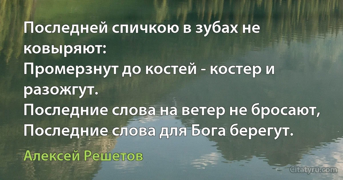 Последней спичкою в зубах не ковыряют:
Промерзнут до костей - костер и разожгут.
Последние слова на ветер не бросают,
Последние слова для Бога берегут. (Алексей Решетов)