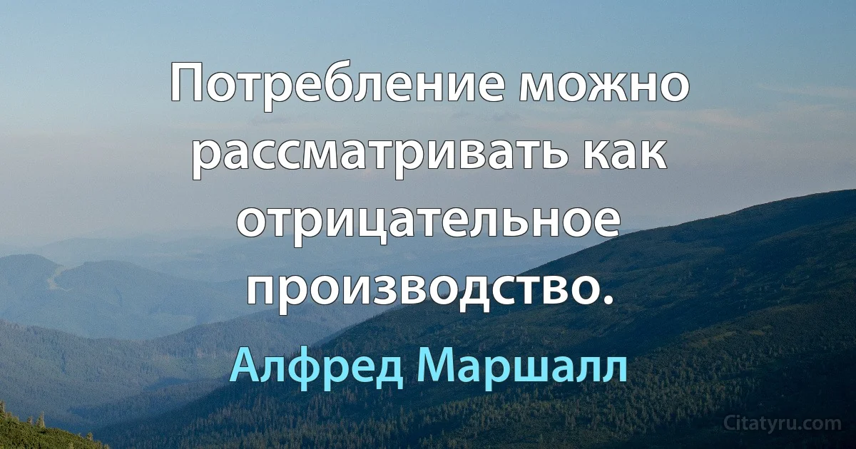 Потребление можно рассматривать как отрицательное производство. (Алфред Маршалл)