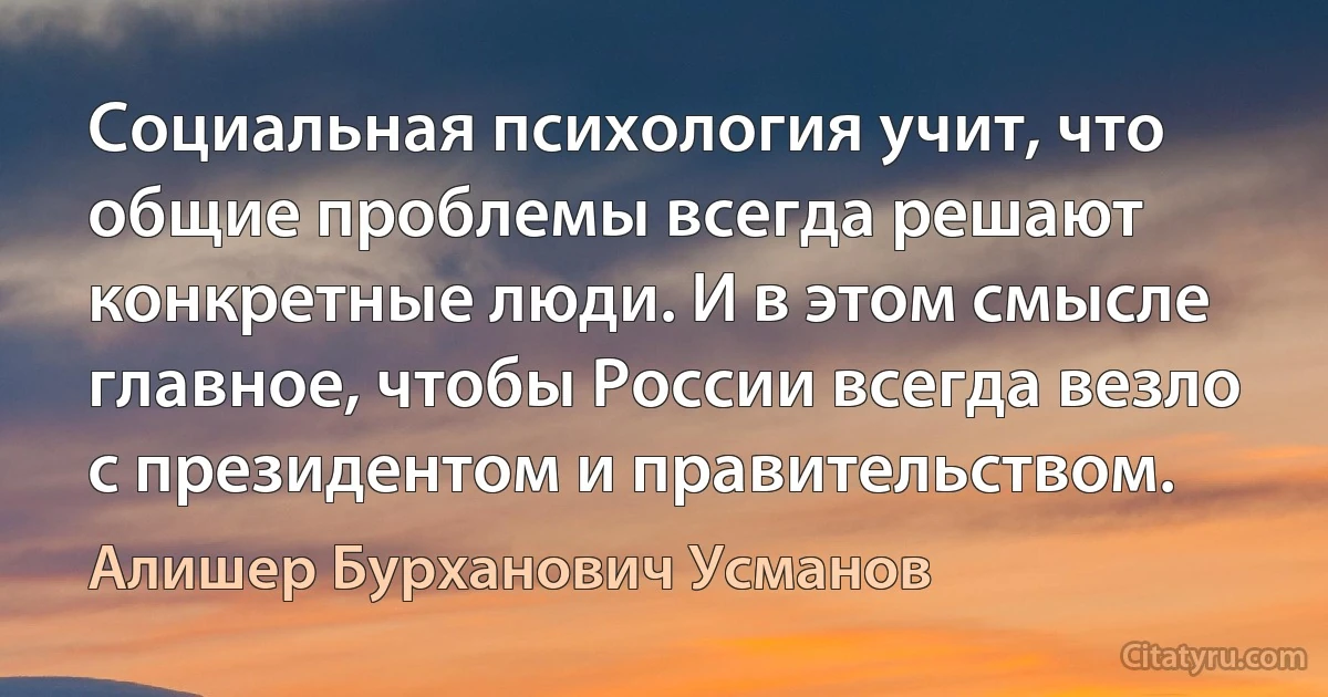 Социальная психология учит, что общие проблемы всегда решают конкретные люди. И в этом смысле главное, чтобы России всегда везло с президентом и правительством. (Алишер Бурханович Усманов)