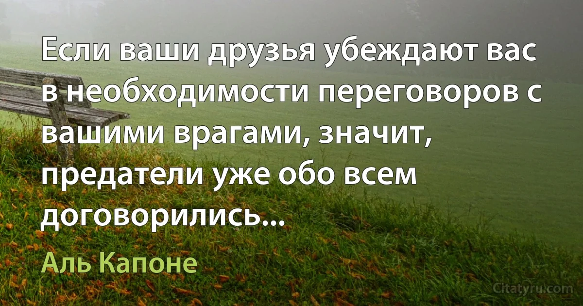 Если ваши друзья убеждают вас в необходимости переговоров с вашими врагами, значит, предатели уже обо всем договорились... (Аль Капоне)