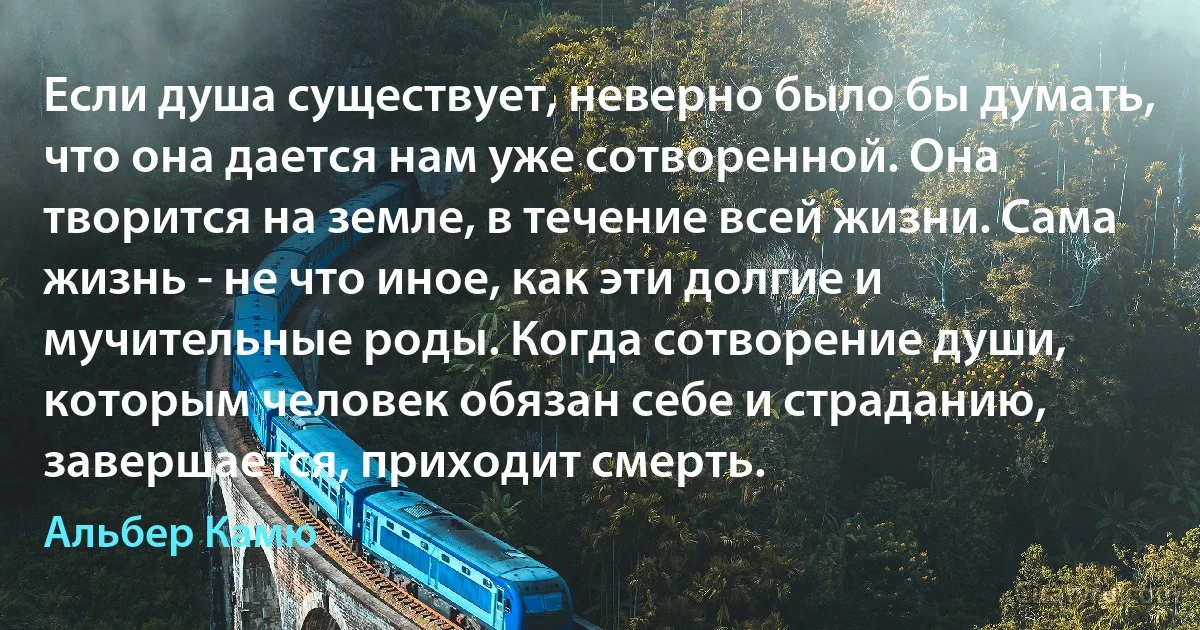 Если душа существует, неверно было бы думать, что она дается нам уже сотворенной. Она творится на земле, в течение всей жизни. Сама жизнь - не что иное, как эти долгие и мучительные роды. Когда сотворение души, которым человек обязан себе и страданию, завершается, приходит смерть. (Альбер Камю)