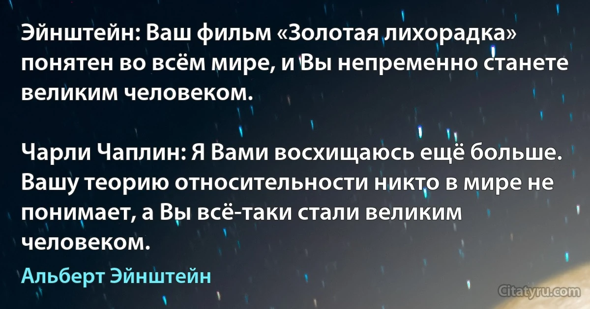 Эйнштейн: Ваш фильм «Золотая лихорадка» понятен во всём мире, и Вы непременно станете великим человеком.

Чарли Чаплин: Я Вами восхищаюсь ещё больше. Вашу теорию относительности никто в мире не понимает, а Вы всё-таки стали великим человеком. (Альберт Эйнштейн)