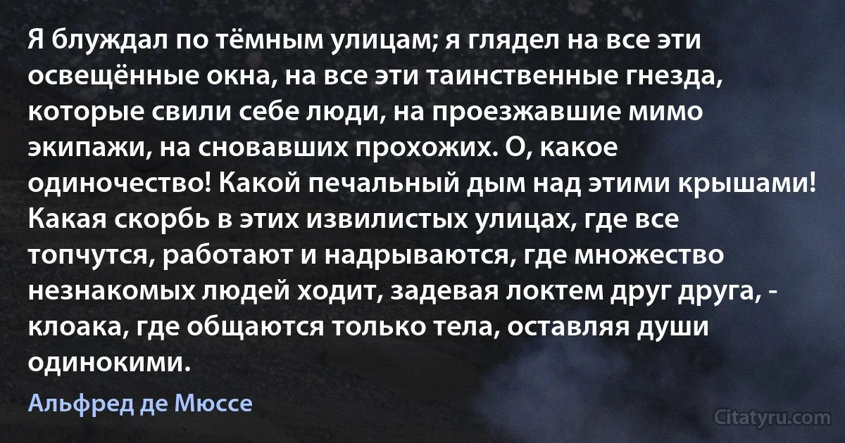 Я блуждал по тёмным улицам; я глядел на все эти освещённые окна, на все эти таинственные гнезда, которые свили себе люди, на проезжавшие мимо экипажи, на сновавших прохожих. О, какое одиночество! Какой печальный дым над этими крышами! Какая скорбь в этих извилистых улицах, где все топчутся, работают и надрываются, где множество незнакомых людей ходит, задевая локтем друг друга, - клоака, где общаются только тела, оставляя души одинокими. (Альфред де Мюссе)