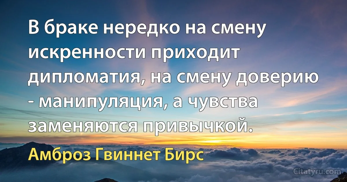 В браке нередко на смену искренности приходит дипломатия, на смену доверию - манипуляция, а чувства заменяются привычкой. (Амброз Гвиннет Бирс)