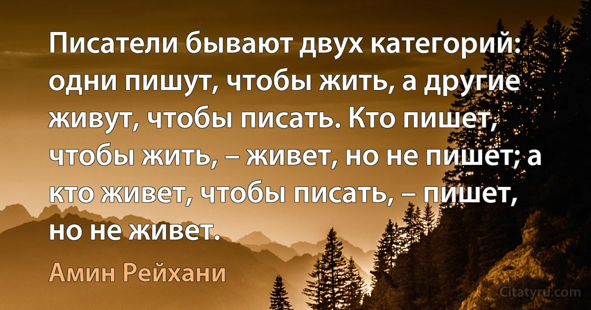 Писатели бывают двух категорий: одни пишут, чтобы жить, а другие живут, чтобы писать. Кто пишет, чтобы жить, – живет, но не пишет; а кто живет, чтобы писать, – пишет, но не живет. (Амин Рейхани)