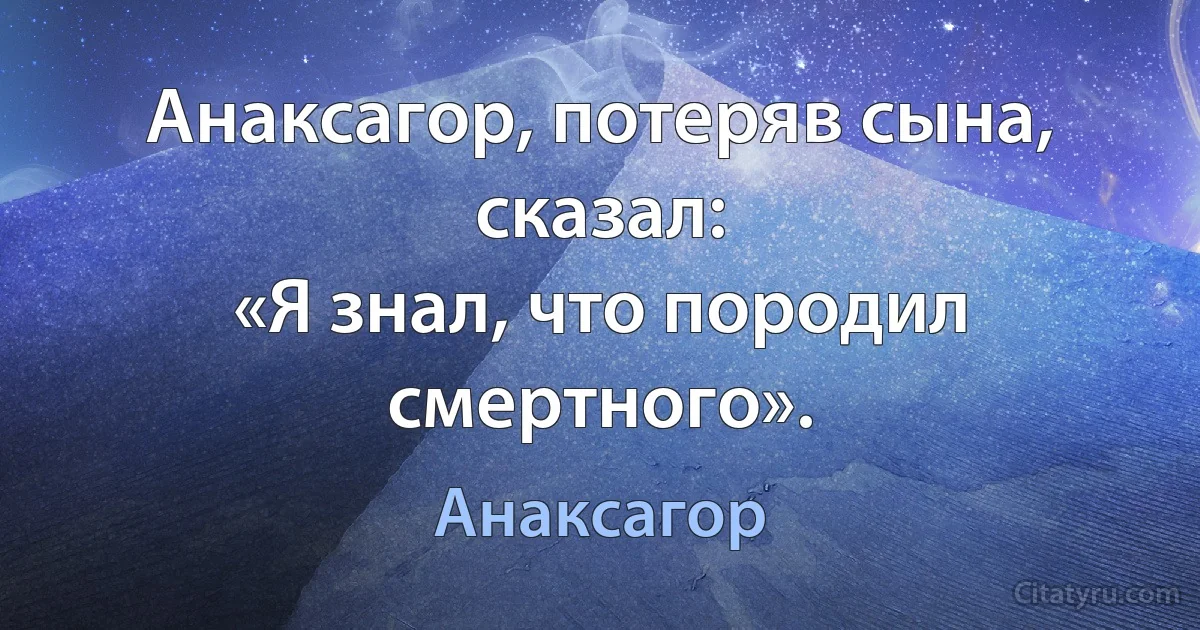 Анаксагор, потеряв сына, сказал:
«Я знал, что породил смертного». (Анаксагор)