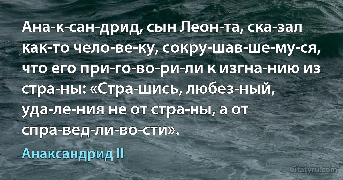 Ана­к­сан­дрид, сын Леон­та, ска­зал как-то чело­ве­ку, сокру­шав­ше­му­ся, что его при­го­во­ри­ли к изгна­нию из стра­ны: «Стра­шись, любез­ный, уда­ле­ния не от стра­ны, а от спра­вед­ли­во­сти». (Анаксандрид II)