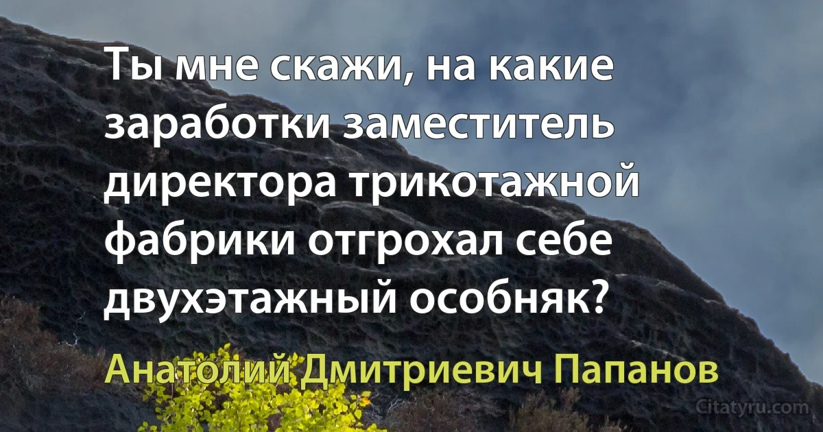 Ты мне скажи, на какие заработки заместитель директора трикотажной фабрики отгрохал себе двухэтажный особняк? (Анатолий Дмитриевич Папанов)