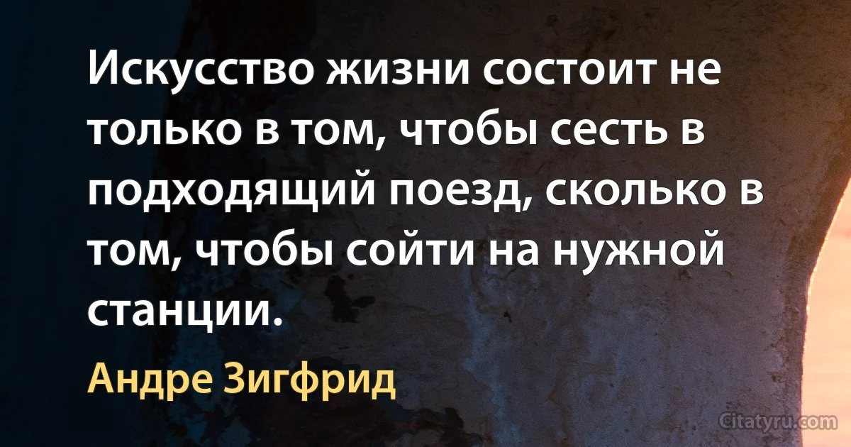 Искусство жизни состоит не только в том, чтобы сесть в подходящий поезд, сколько в том, чтобы сойти на нужной станции. (Андре Зигфрид)