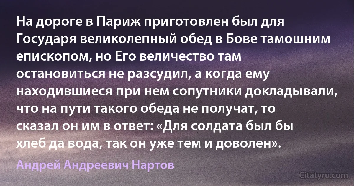 На дороге в Париж приготовлен был для Государя великолепный обед в Бове тамошним епископом, но Его величество там остановиться не разсудил, а когда ему находившиеся при нем сопутники докладывали, что на пути такого обеда не получат, то сказал он им в ответ: «Для солдата был бы хлеб да вода, так он уже тем и доволен». (Андрей Андреевич Нартов)