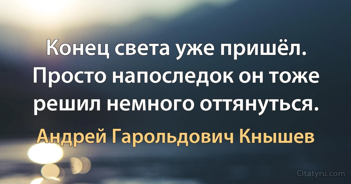 Конец света уже пришёл. Просто напоследок он тоже решил немного оттянуться. (Андрей Гарольдович Кнышев)