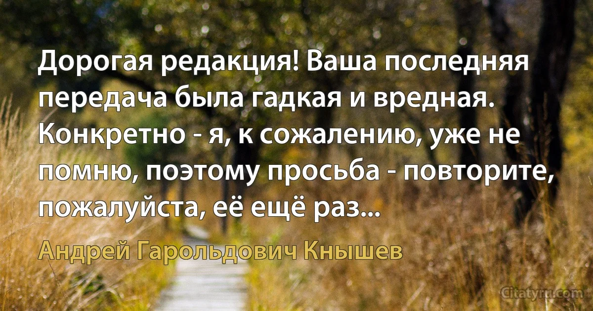 Дорогая редакция! Ваша последняя передача была гадкая и вредная. Конкретно - я, к сожалению, уже не помню, поэтому просьба - повторите, пожалуйста, её ещё раз... (Андрей Гарольдович Кнышев)