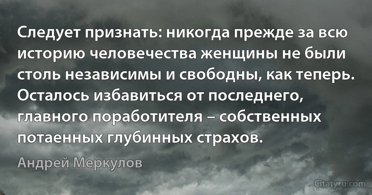 Следует признать: никогда прежде за всю историю человечества женщины не были столь независимы и свободны, как теперь. Осталось избавиться от последнего, главного поработителя – собственных потаенных глубинных страхов. (Андрей Меркулов)