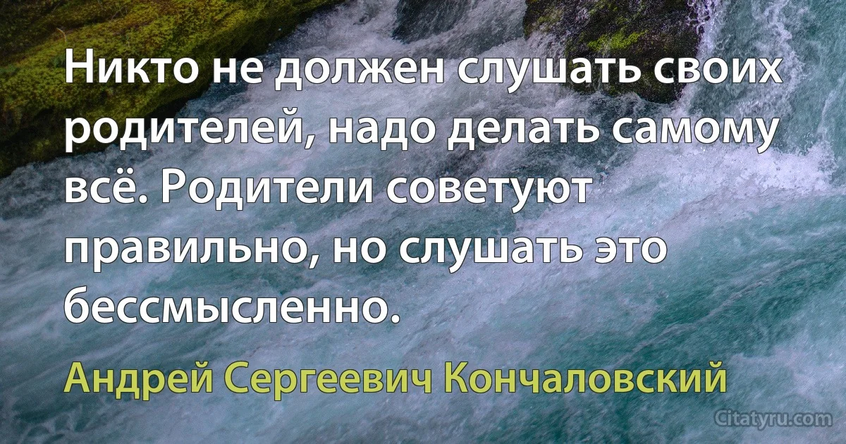 Никто не должен слушать своих родителей, надо делать самому всё. Родители советуют правильно, но слушать это бессмысленно. (Андрей Сергеевич Кончаловский)