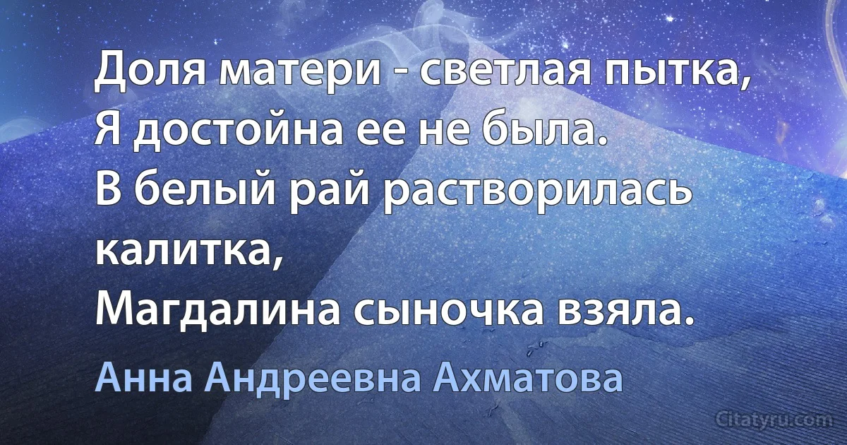 Доля матери - светлая пытка,
Я достойна ее не была.
В белый рай растворилась калитка,
Магдалина сыночка взяла. (Анна Андреевна Ахматова)