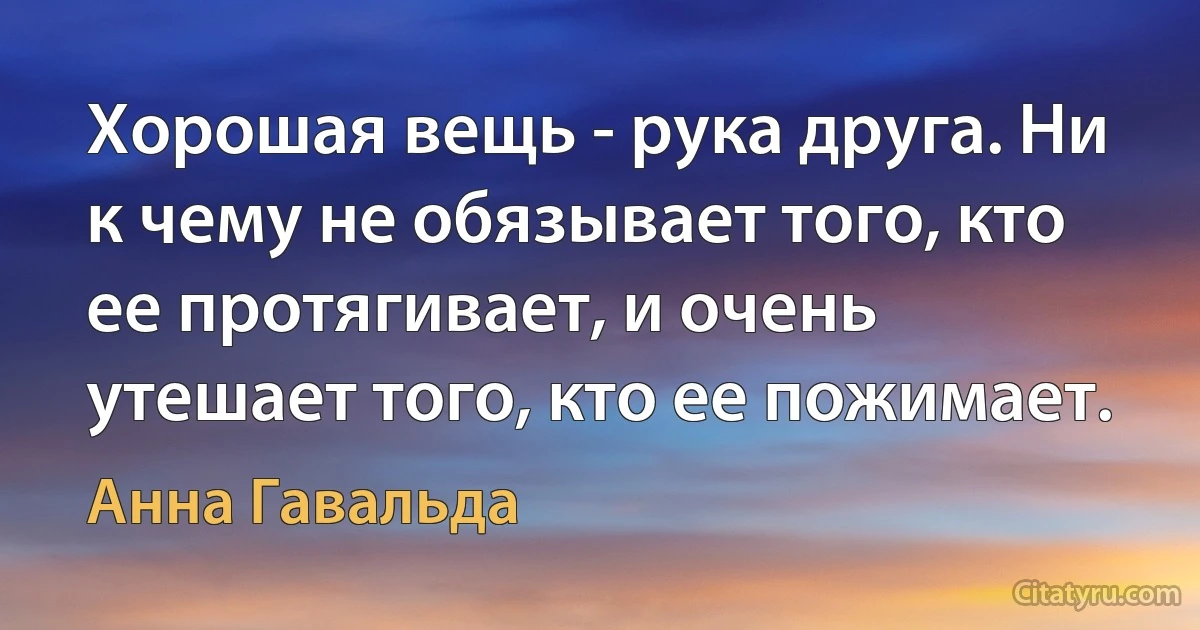 Хорошая вещь - рука друга. Ни к чему не обязывает того, кто ее протягивает, и очень утешает того, кто ее пожимает. (Анна Гавальда)