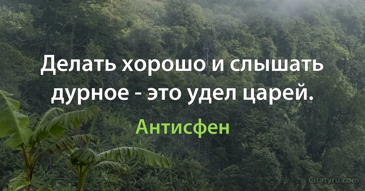 Делать хорошо и слышать дурное - это удел царей. (Антисфен)