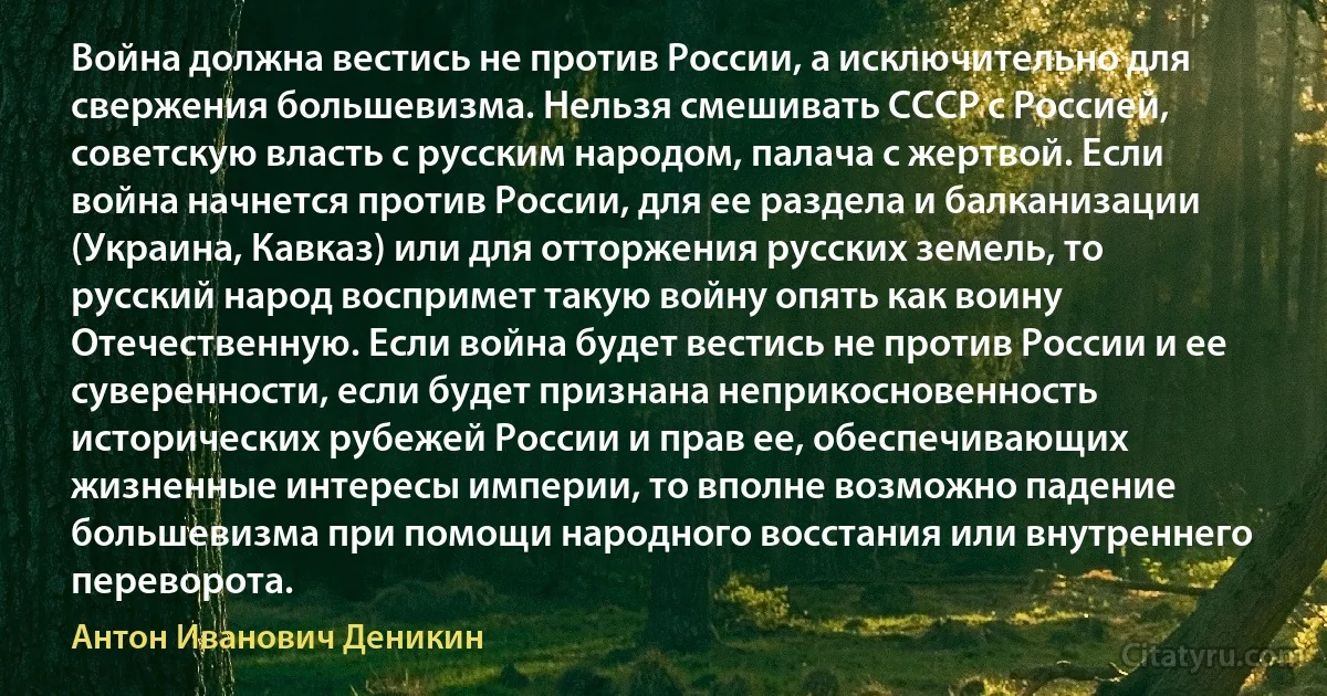 Война должна вестись не против России, а исключительно для свержения большевизма. Нельзя смешивать СССР с Россией, советскую власть с русским народом, палача с жертвой. Если война начнется против России, для ее раздела и балканизации (Украина, Кавказ) или для отторжения русских земель, то русский народ воспримет такую войну опять как воину Отечественную. Если война будет вестись не против России и ее суверенности, если будет признана неприкосновенность исторических рубежей России и прав ее, обеспечивающих жизненные интересы империи, то вполне возможно падение большевизма при помощи народного восстания или внутреннего переворота. (Антон Иванович Деникин)