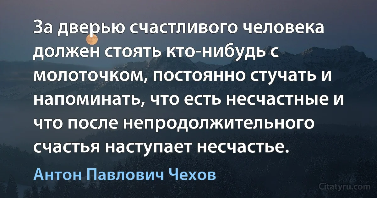 За дверью счастливого человека должен стоять кто-нибудь с молоточком, постоянно стучать и напоминать, что есть несчастные и что после непродолжительного счастья наступает несчастье. (Антон Павлович Чехов)