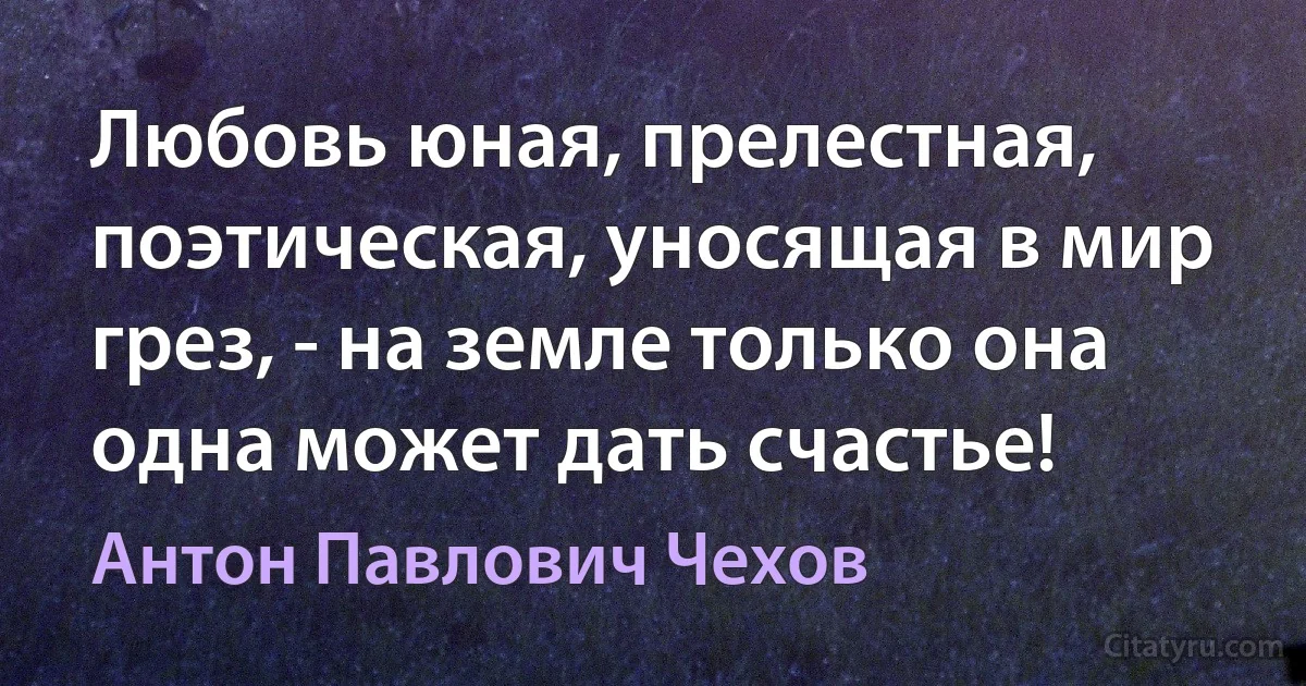 Любовь юная, прелестная, поэтическая, уносящая в мир грез, - на земле только она одна может дать счастье! (Антон Павлович Чехов)