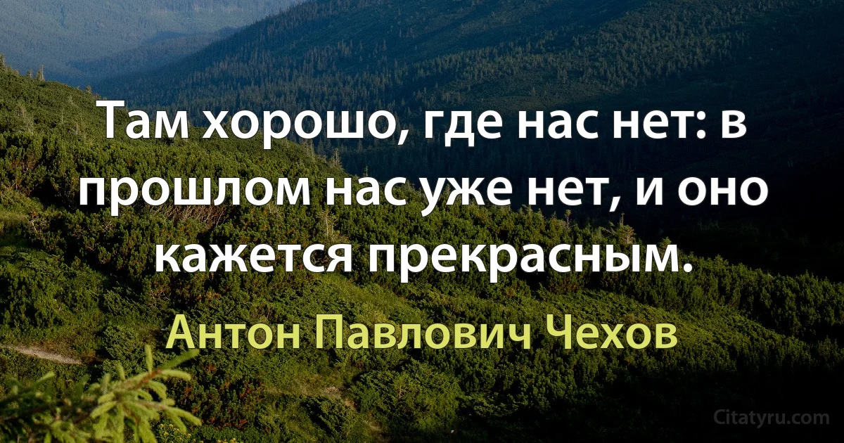 Там хорошо, где нас нет: в прошлом нас уже нет, и оно кажется прекрасным. (Антон Павлович Чехов)