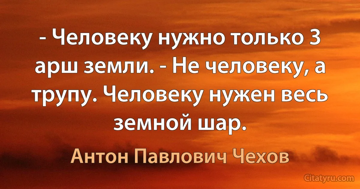 - Человеку нужно только 3 арш земли. - Не человеку, а трупу. Человеку нужен весь земной шар. (Антон Павлович Чехов)