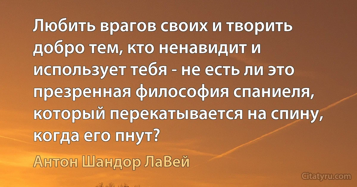 Любить врагов своих и творить добро тем, кто ненавидит и использует тебя - не есть ли это презренная философия спаниеля, который перекатывается на спину, когда его пнут? (Антон Шандор ЛаВей)