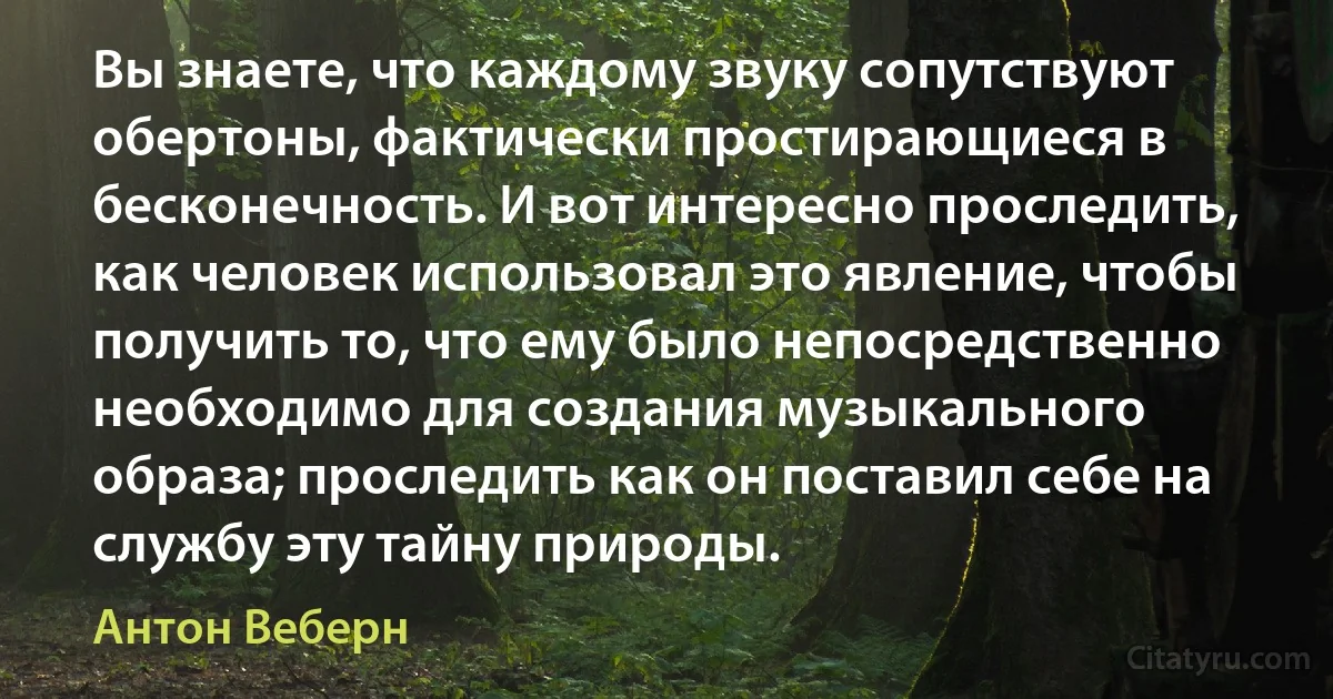 Вы знаете, что каждому звуку сопутствуют обертоны, фактически простирающиеся в бесконечность. И вот интересно проследить, как человек использовал это явление, чтобы получить то, что ему было непосредственно необходимо для создания музыкального образа; проследить как он поставил себе на службу эту тайну природы. (Антон Веберн)