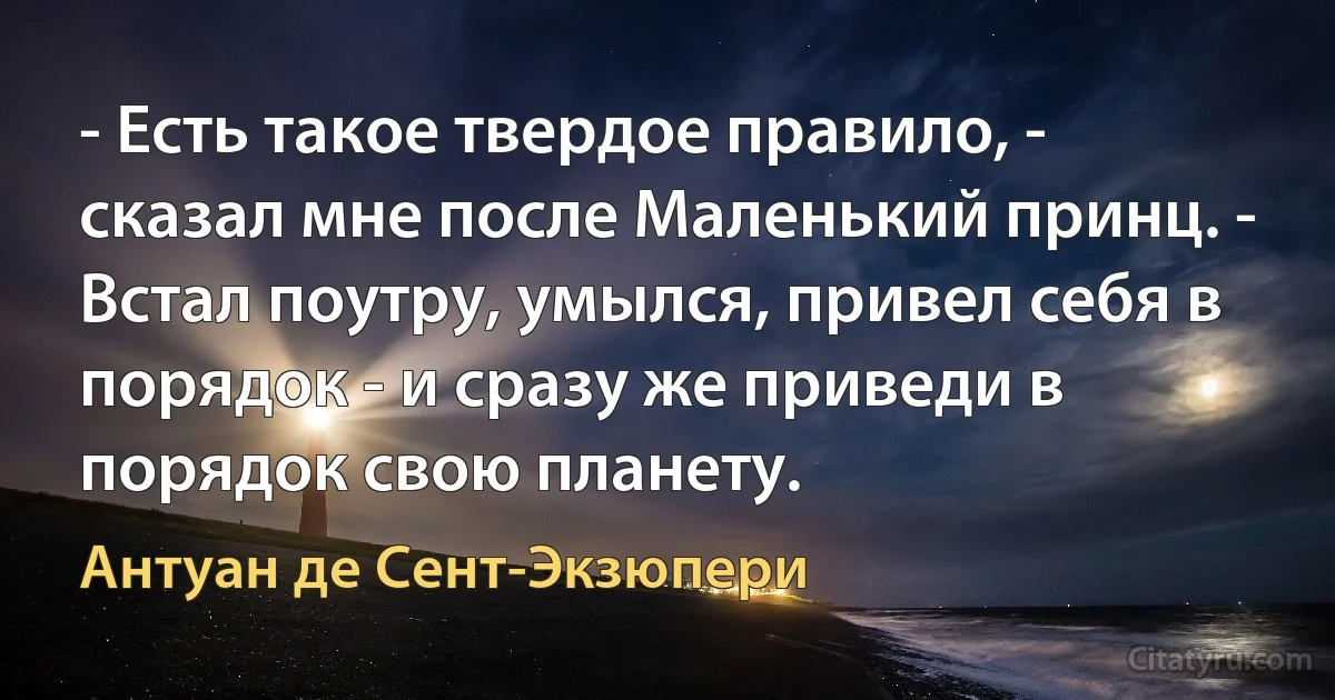 - Есть такое твердое правило, - сказал мне после Маленький принц. - Встал поутру, умылся, привел себя в порядок - и сразу же приведи в порядок свою планету. (Антуан де Сент-Экзюпери)