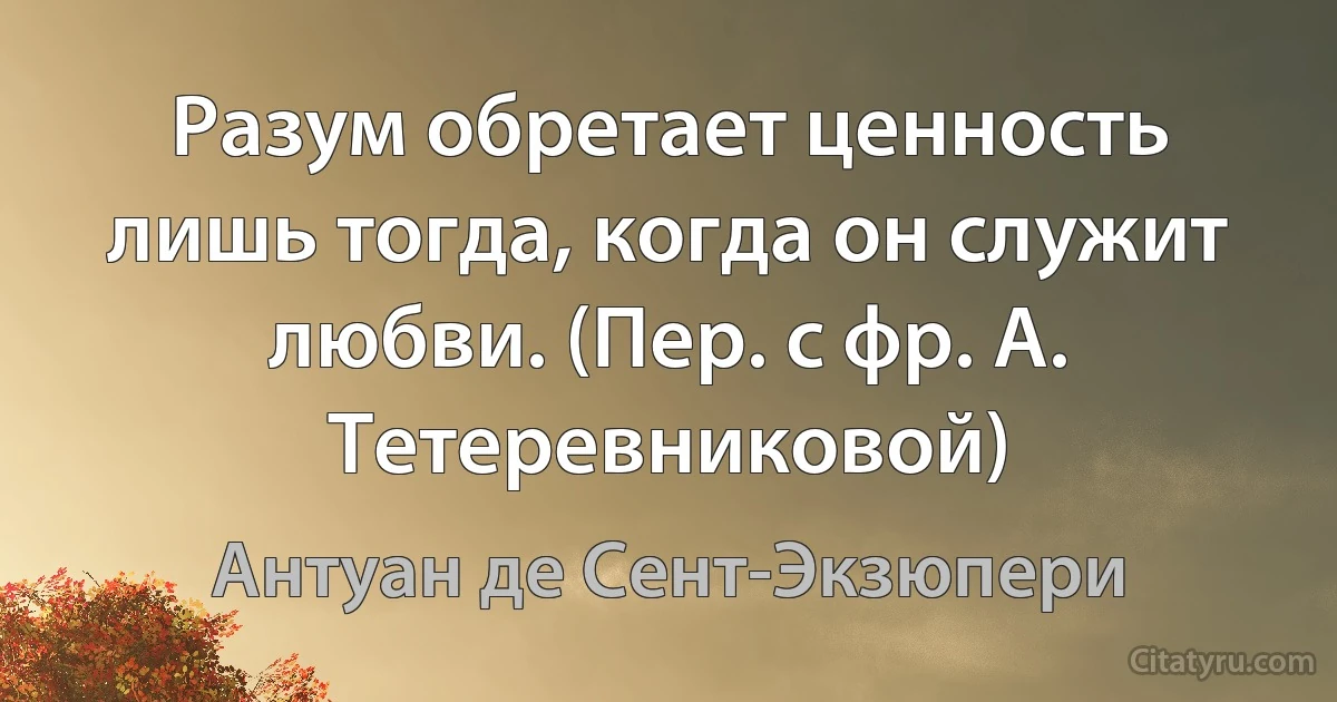 Разум обретает ценность лишь тогда, когда он служит любви. (Пер. с фр. А. Тетеревниковой) (Антуан де Сент-Экзюпери)