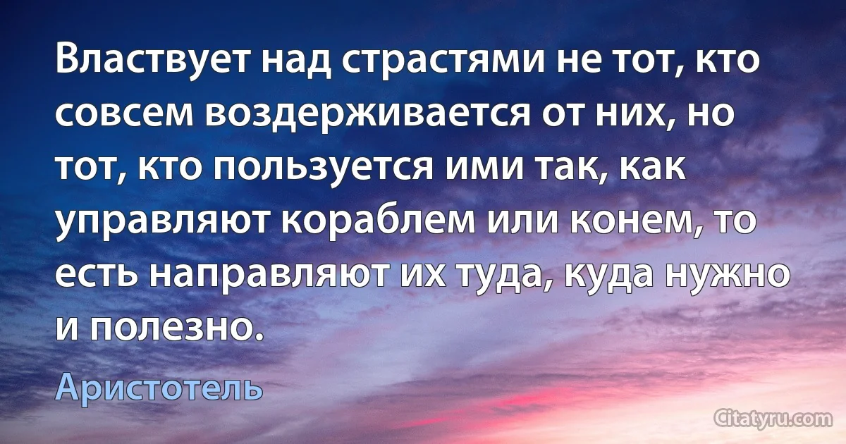 Властвует над страстями не тот, кто совсем воздерживается от них, но тот, кто пользуется ими так, как управляют кораблем или конем, то есть направляют их туда, куда нужно и полезно. (Аристотель)