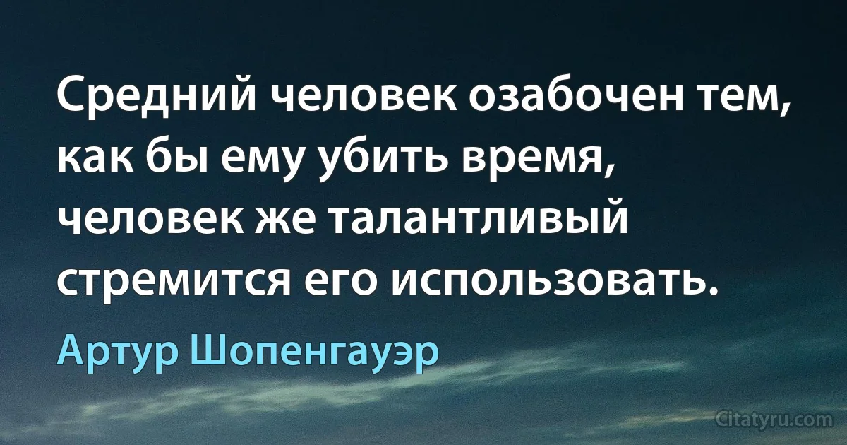 Средний человек озабочен тем, как бы ему убить время, человек же талантливый стремится его использовать. (Артур Шопенгауэр)